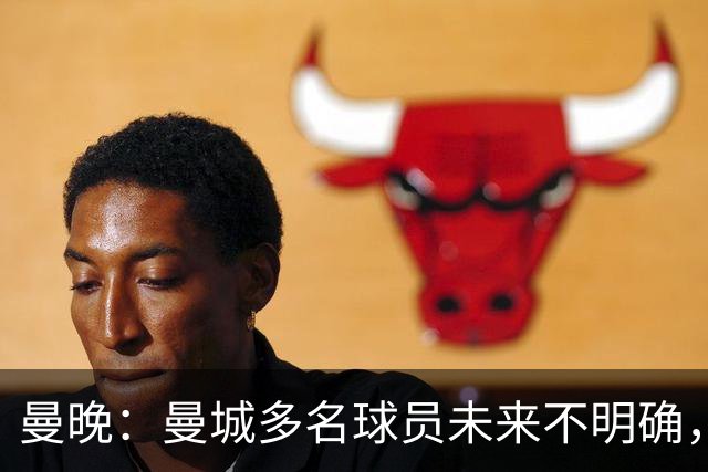 曼晚：曼城多名球员未来不明确，罗德里、福登等5人进入合同年