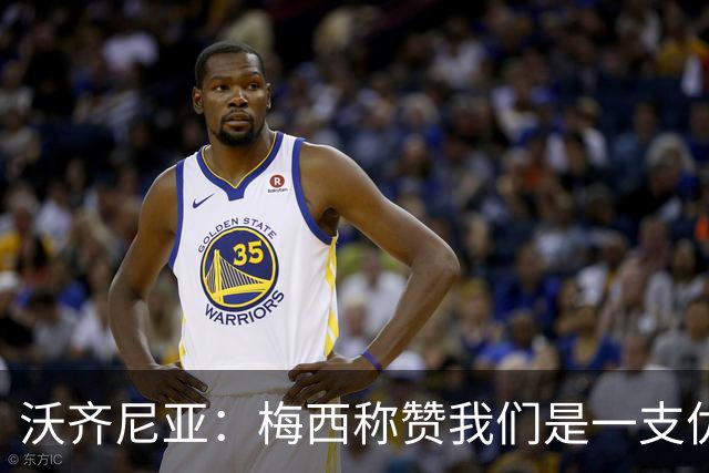 沃齐尼亚：梅西称赞我们是一支优秀的球队，我愿意去巴西踢球